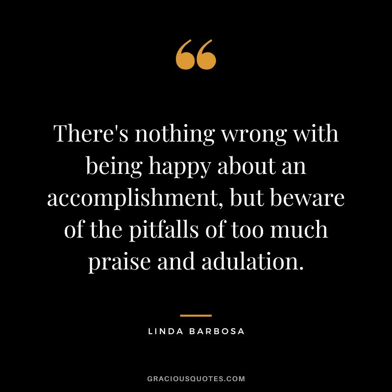 There's nothing wrong with being happy about an accomplishment, but beware of the pitfalls of too much praise and adulation. - Linda Barbosa
