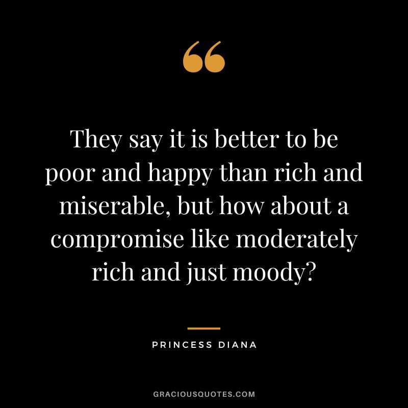 They say it is better to be poor and happy than rich and miserable, but how about a compromise like moderately rich and just moody - Princess Diana