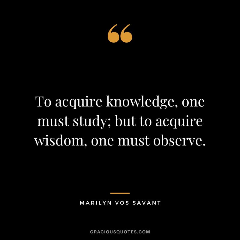 To acquire knowledge, one must study; but to acquire wisdom, one must observe. - Marilyn vos Savant