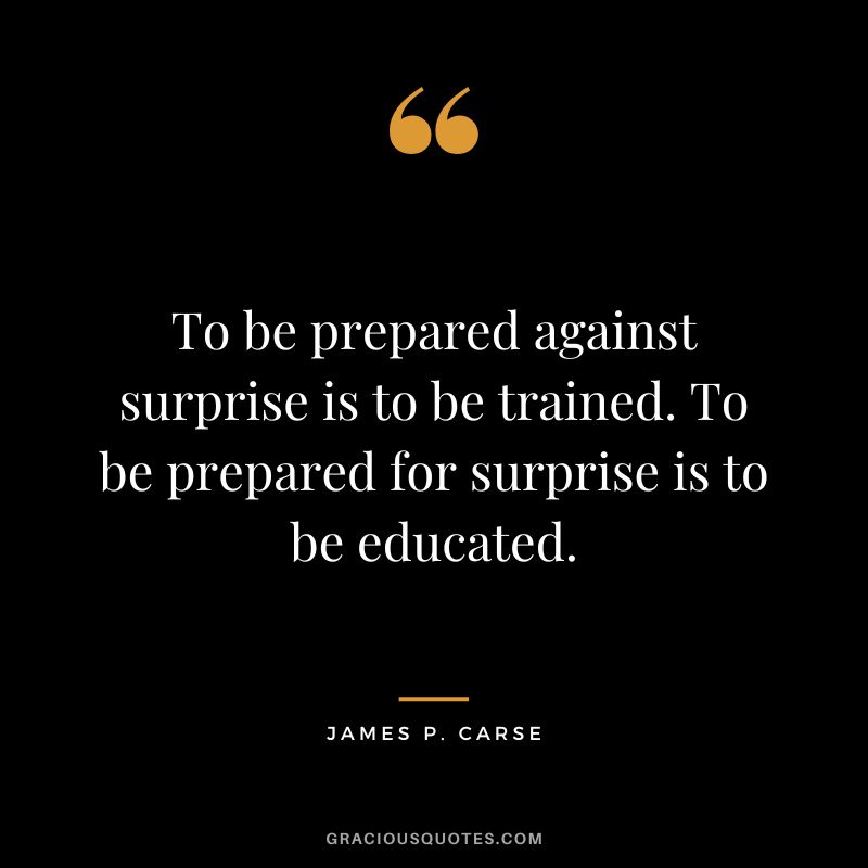 To be prepared against surprise is to be trained. To be prepared for surprise is to be educated. - James P. Carse