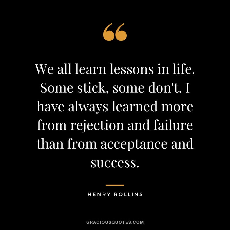 We all learn lessons in life. Some stick, some don't. I have always learned more from rejection and failure than from acceptance and success. - Henry Rollins