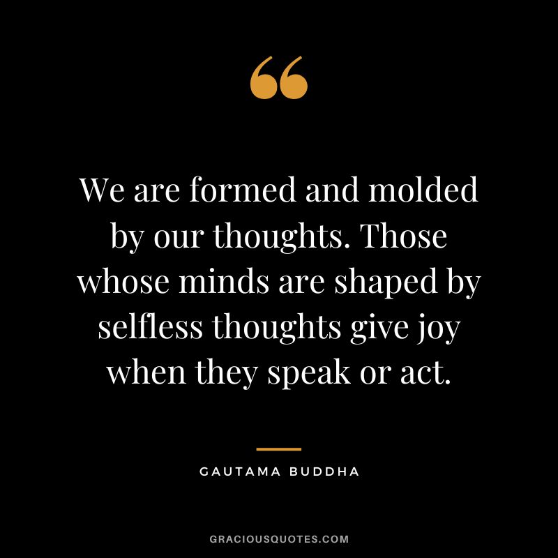 We are formed and molded by our thoughts. Those whose minds are shaped by selfless thoughts give joy when they speak or act. - Gautama Buddha