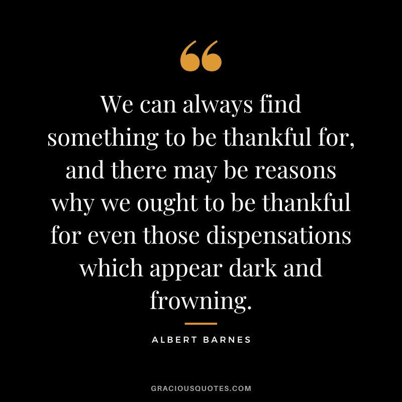 We can always find something to be thankful for, and there may be reasons why we ought to be thankful for even those dispensations which appear dark and frowning. - Albert Barnes