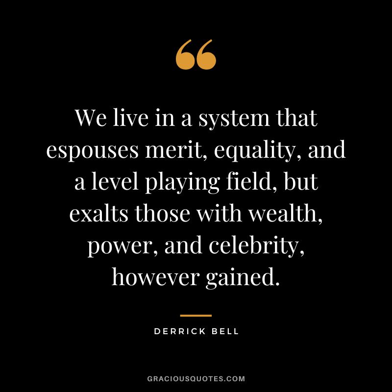 We live in a system that espouses merit, equality, and a level playing field, but exalts those with wealth, power, and celebrity, however gained. - Derrick Bell