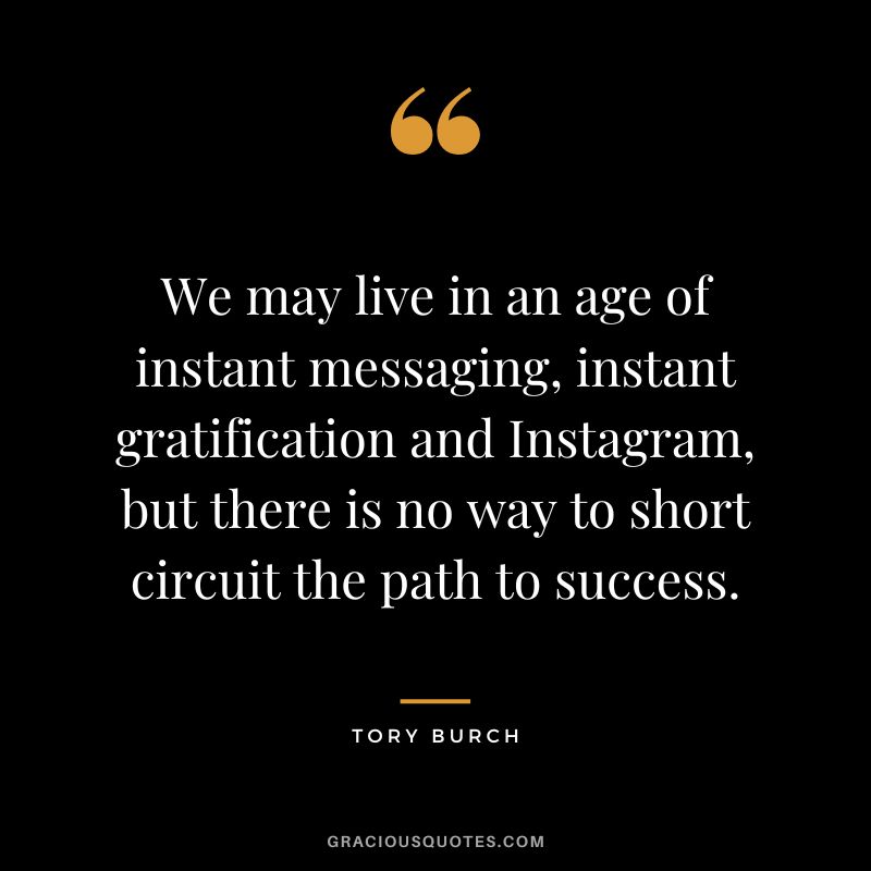 We may live in an age of instant messaging, instant gratification and Instagram, but there is no way to short circuit the path to success. - Tory Burch