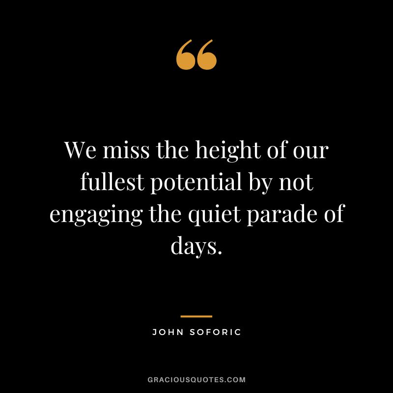 We miss the height of our fullest potential by not engaging the quiet parade of days. - John Soforic