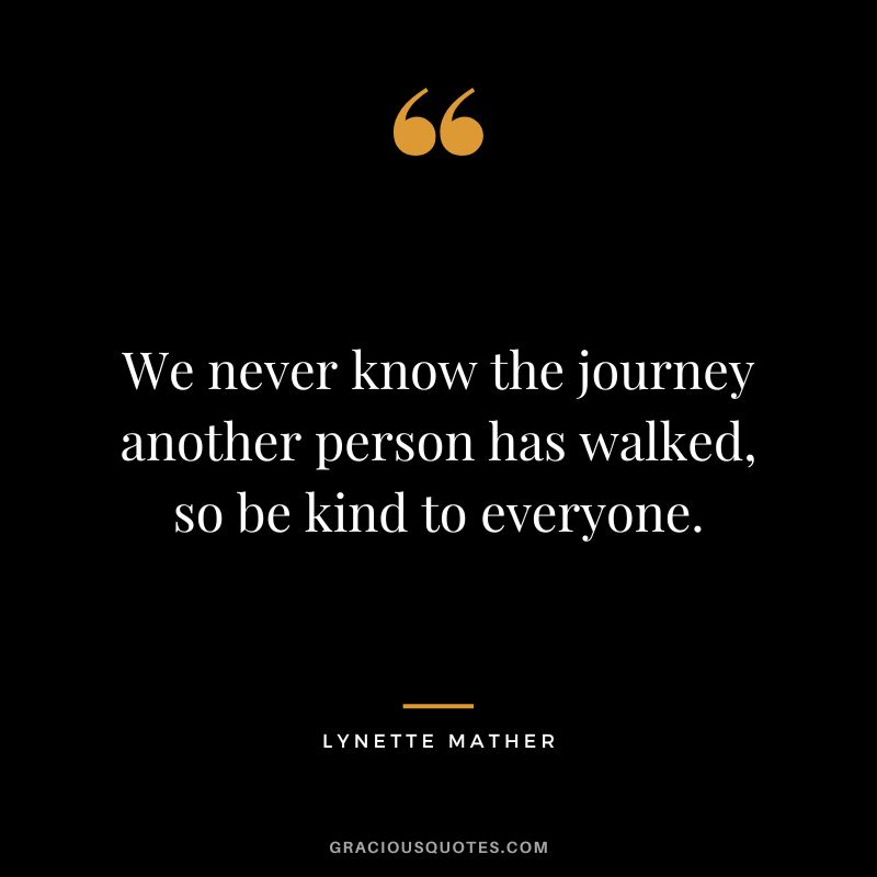 We never know the journey another person has walked, so be kind to everyone. - Lynette Mather
