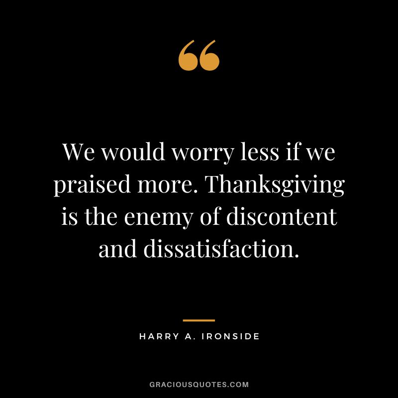 We would worry less if we praised more. Thanksgiving is the enemy of discontent and dissatisfaction. - Harry A. Ironside
