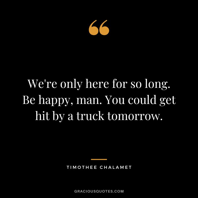 We're only here for so long. Be happy, man. You could get hit by a truck tomorrow. - Timothee Chalamet​
