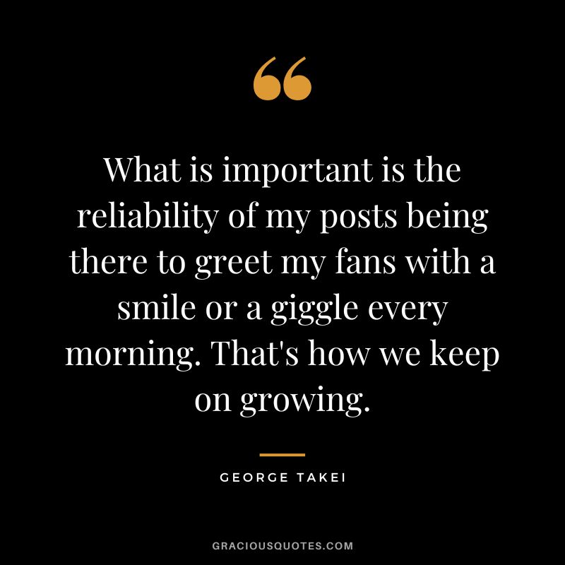 What is important is the reliability of my posts being there to greet my fans with a smile or a giggle every morning. That's how we keep on growing. - George Takei