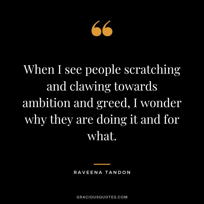 When I see people scratching and clawing towards ambition and greed, I wonder why they are doing it and for what. - Raveena Tandon