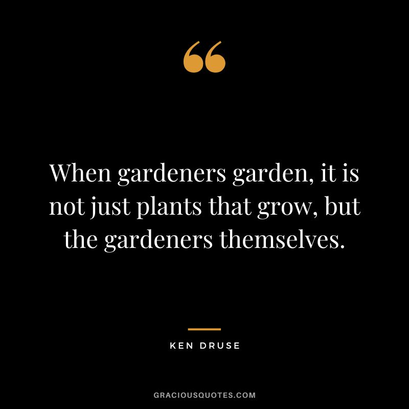 When gardeners garden, it is not just plants that grow, but the gardeners themselves. - Ken Druse