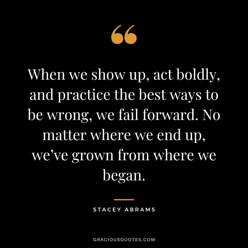When we show up, act boldly, and practice the best ways to be wrong, we fail forward. No matter where we end up, we’ve grown from where we began. - Stacey Abrams