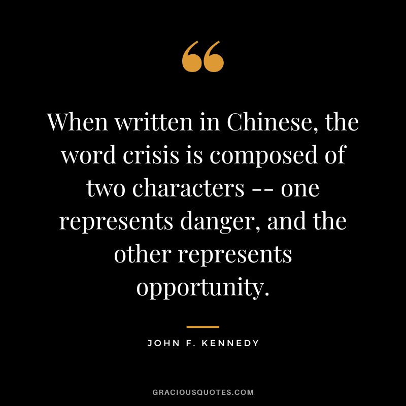 When written in Chinese, the word crisis is composed of two characters -- one represents danger, and the other represents opportunity. - John F. Kennedy