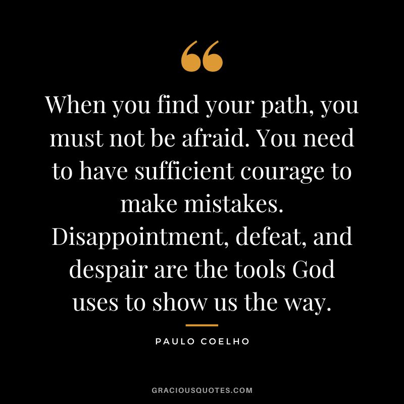 When you find your path, you must not be afraid. You need to have sufficient courage to make mistakes. Disappointment, defeat, and despair are the tools God uses to show us the way. - Paulo Coelho