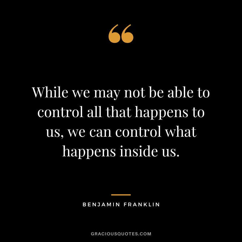 While we may not be able to control all that happens to us, we can control what happens inside us. - Benjamin Franklin