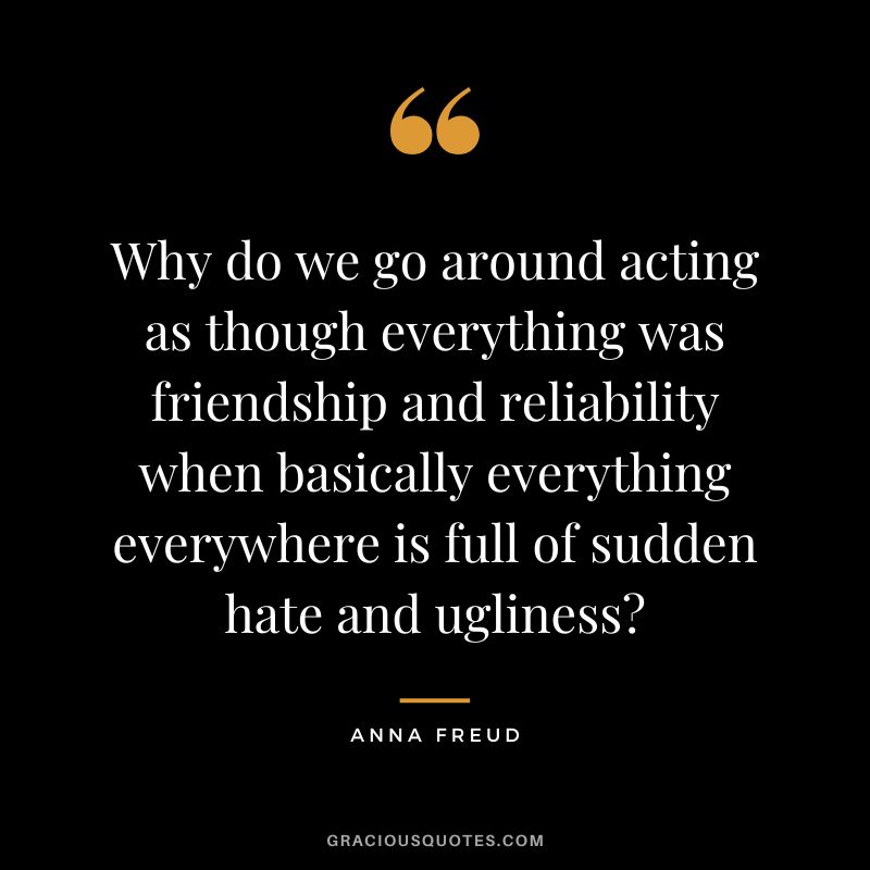 Why do we go around acting as though everything was friendship and reliability when basically everything everywhere is full of sudden hate and ugliness? - Anna Freud