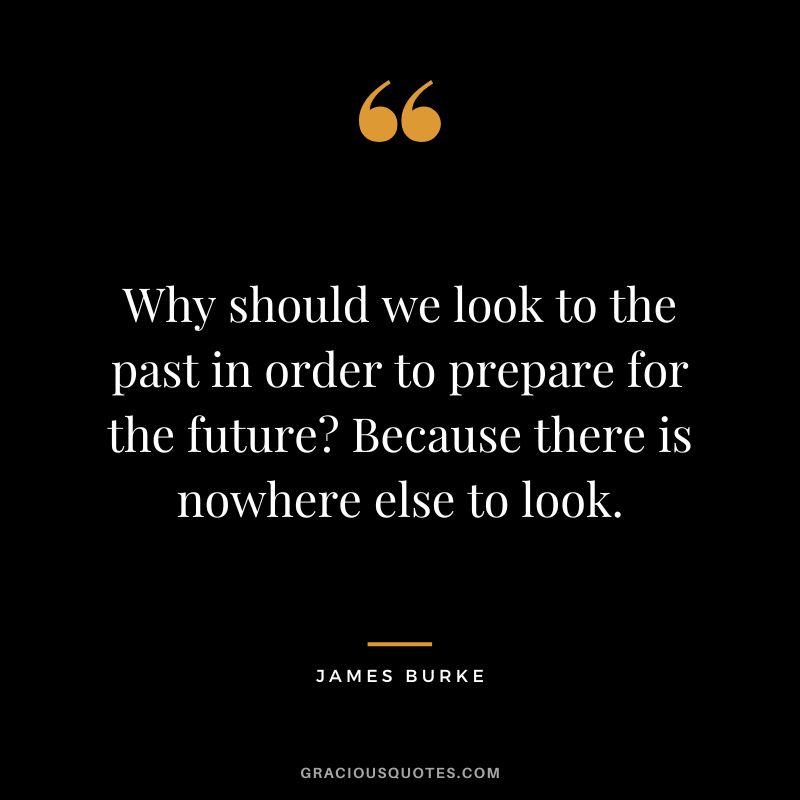 Why should we look to the past in order to prepare for the future Because there is nowhere else to look. - James Burke