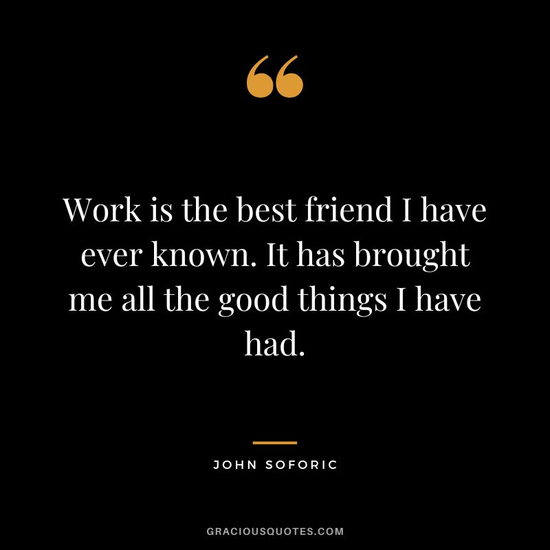 Work is the best friend I have ever known. It has brought me all the good things I have had. - John Soforic