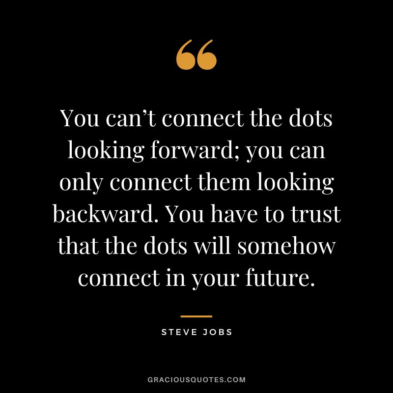 You can’t connect the dots looking forward; you can only connect them looking backward. You have to trust that the dots will somehow connect in your future. - Steve Jobs