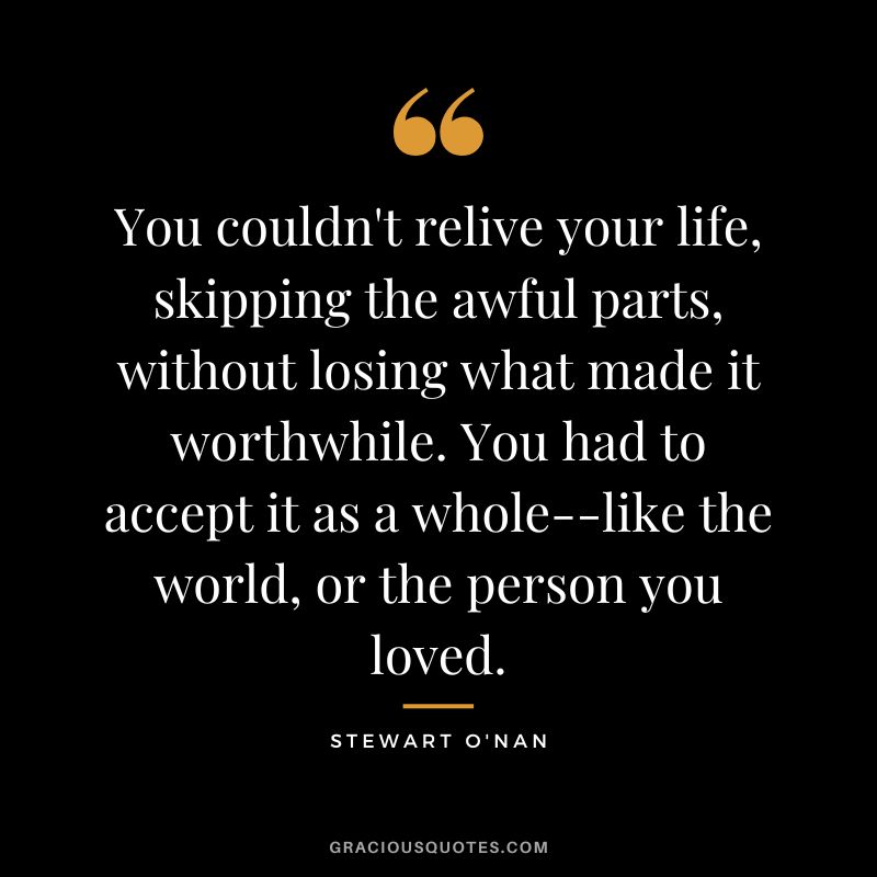 You couldn't relive your life, skipping the awful parts, without losing what made it worthwhile. You had to accept it as a whole--like the world, or the person you loved. - Stewart O'Nan