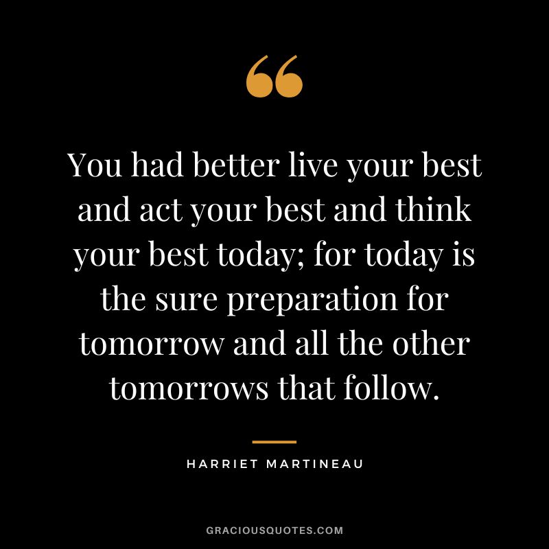 You had better live your best and act your best and think your best today; for today is the sure preparation for tomorrow and all the other tomorrows that follow. - Harriet Martineau