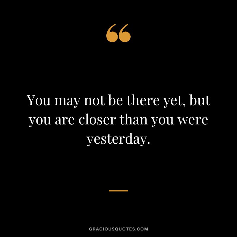 You may not be there yet, but you are closer than you were yesterday.