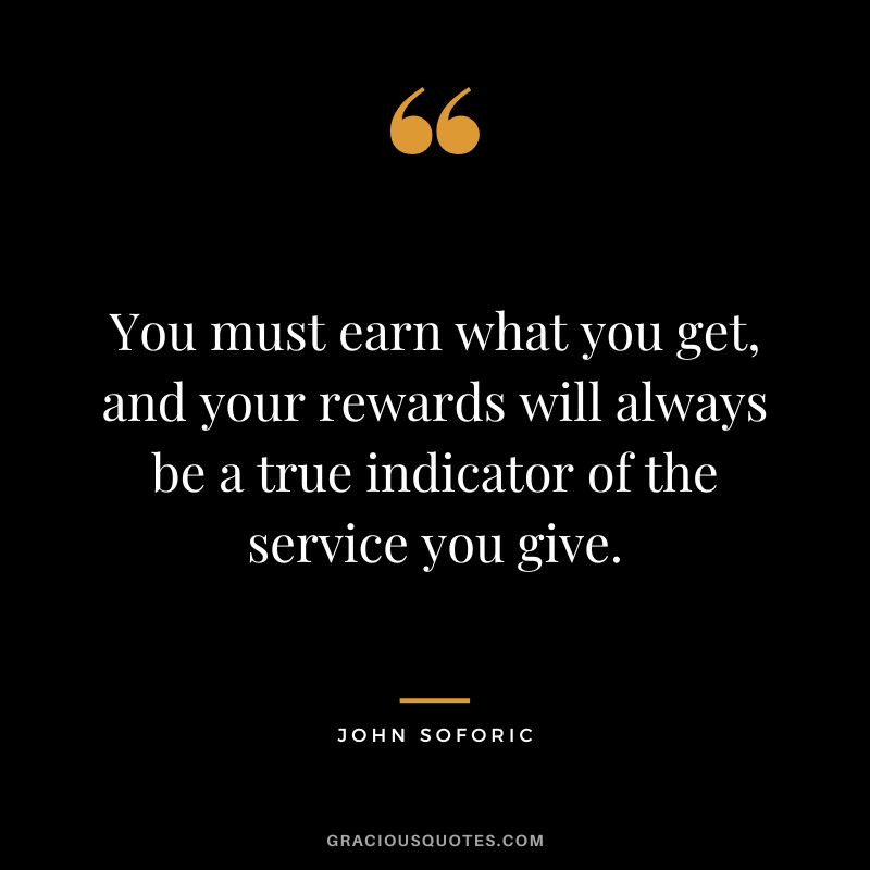You must earn what you get, and your rewards will always be a true indicator of the service you give. - John Soforic