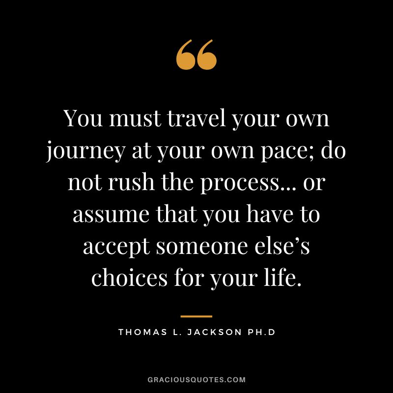 You must travel your own journey at your own pace; do not rush the process... or assume that you have to accept someone else’s choices for your life. - Thomas L. Jackson Ph.D