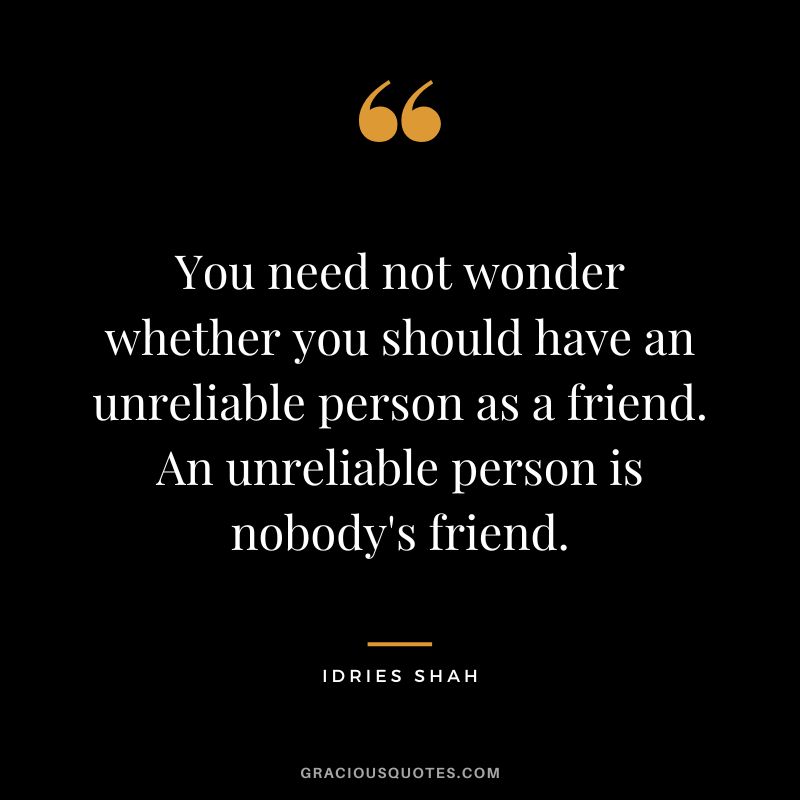 You need not wonder whether you should have an unreliable person as a friend. An unreliable person is nobody's friend. - Idries Shah