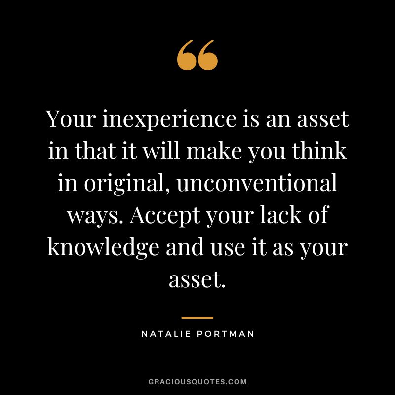 Your inexperience is an asset in that it will make you think in original, unconventional ways. Accept your lack of knowledge and use it as your asset. - Natalie Portman