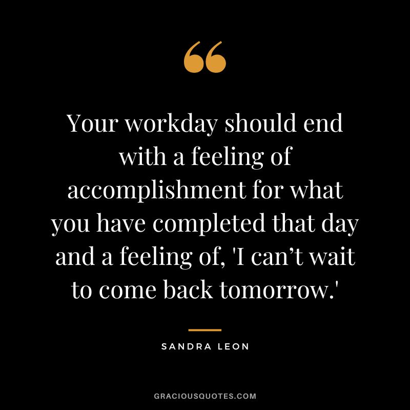 Your workday should end with a feeling of accomplishment for what you have completed that day and a feeling of, 'I can’t wait to come back tomorrow.' - Sandra Leon