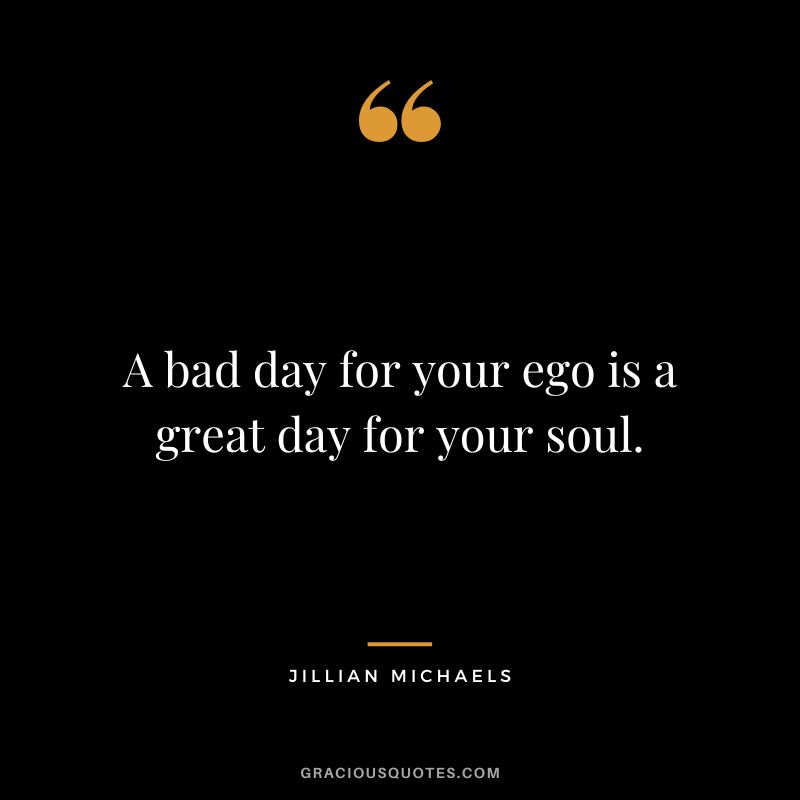 A bad day for your ego is a great day for your soul.