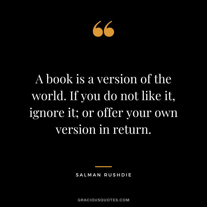 A book is a version of the world. If you do not like it, ignore it; or offer your own version in return. - Salman Rushdie