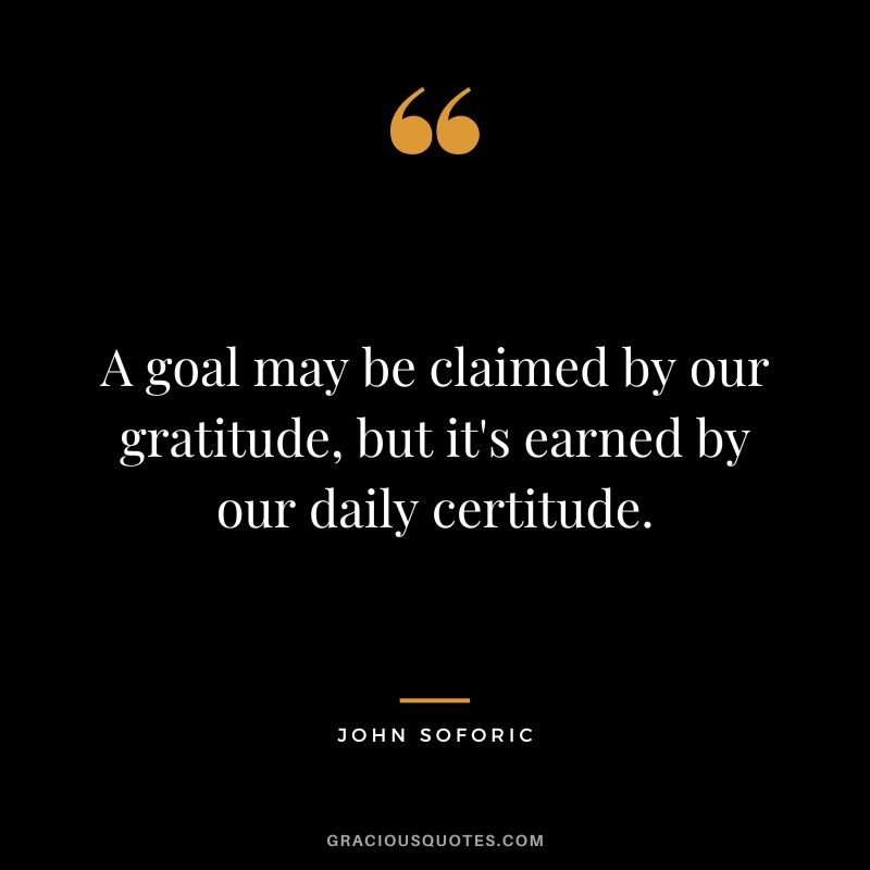 A goal may be claimed by our gratitude, but it's earned by our daily certitude. - John Soforic