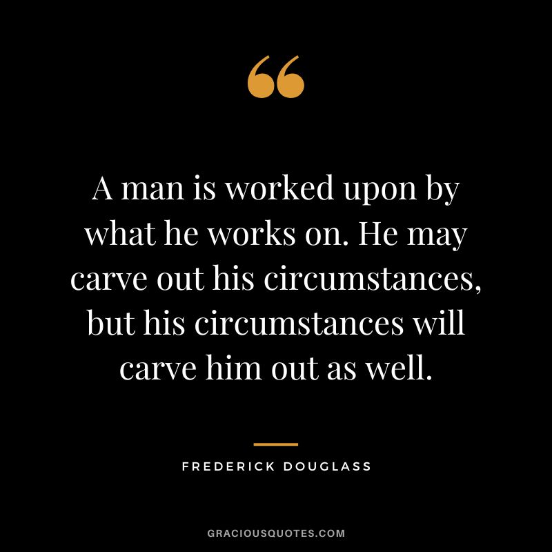 A man is worked upon by what he works on. He may carve out his circumstances, but his circumstances will carve him out as well. - Frederick Douglass