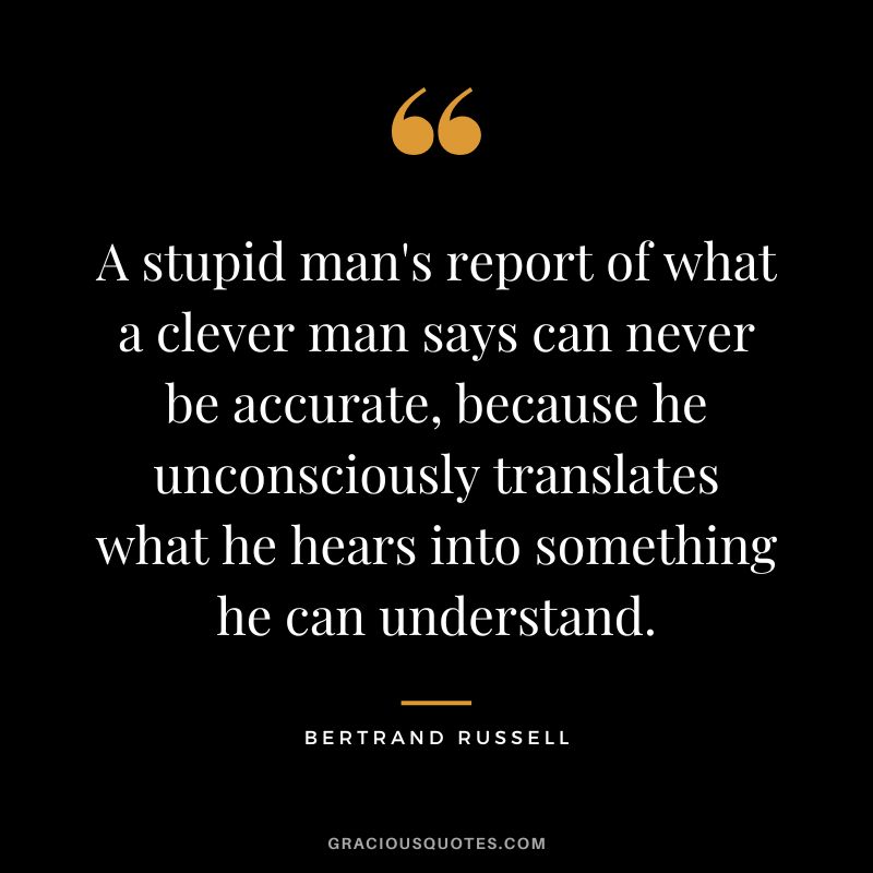 A stupid man's report of what a clever man says can never be accurate, because he unconsciously translates what he hears into something he can understand. - Bertrand Russell