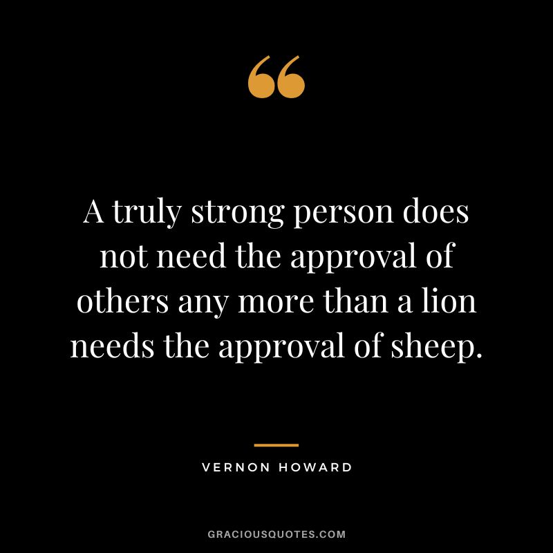 A truly strong person does not need the approval of others any more than a lion needs the approval of sheep. - Vernon Howard