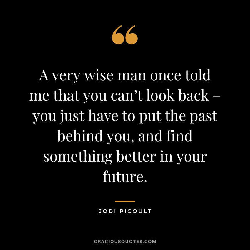 A very wise man once told me that you can’t look back – you just have to put the past behind you, and find something better in your future. - Jodi Picoult