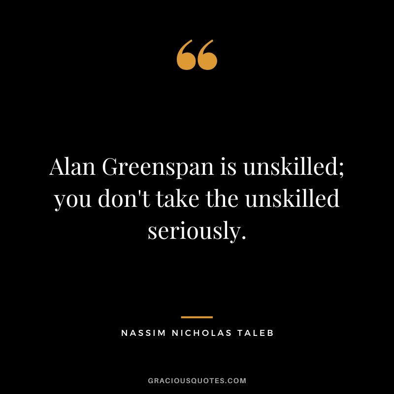 Alan Greenspan is unskilled; you don't take the unskilled seriously.