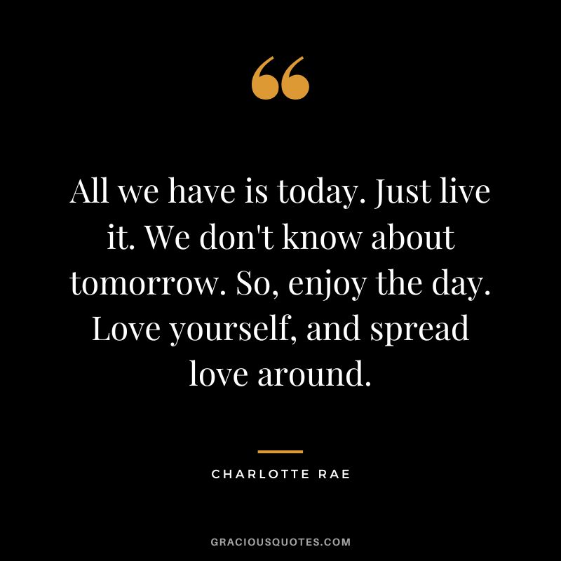 All we have is today. Just live it. We don't know about tomorrow. So, enjoy the day. Love yourself, and spread love around. - Charlotte Rae