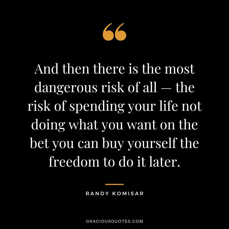 And then there is the most dangerous risk of all — the risk of spending your life not doing what you want on the bet you can buy yourself the freedom to do it later. - Randy Komisar