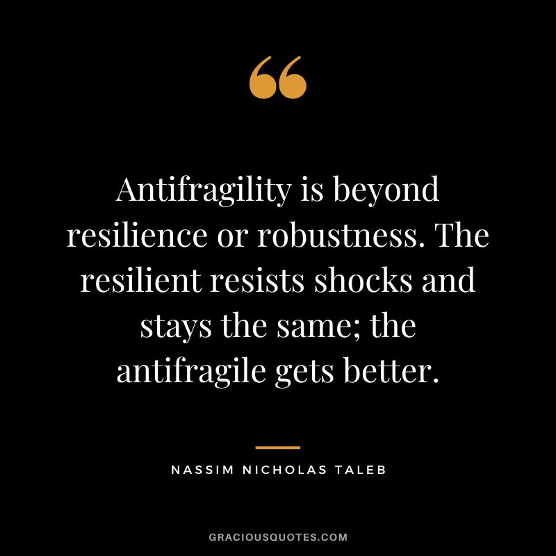 Antifragility is beyond resilience or robustness. The resilient resists shocks and stays the same; the antifragile gets better.