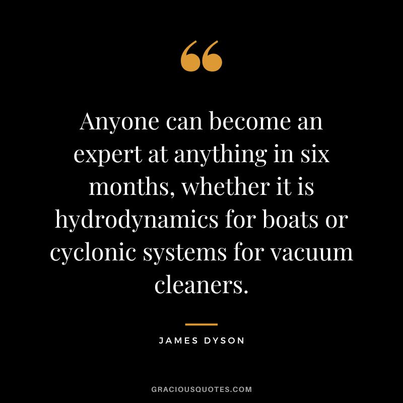 Anyone can become an expert at anything in six months, whether it is hydrodynamics for boats or cyclonic systems for vacuum cleaners.