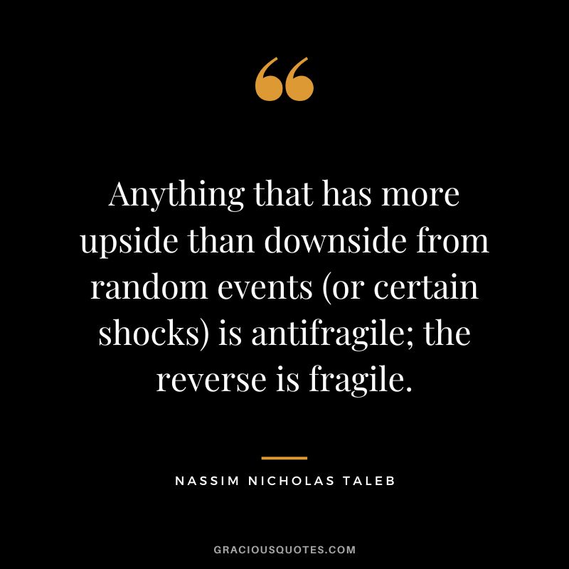 Anything that has more upside than downside from random events (or certain shocks) is antifragile; the reverse is fragile.
