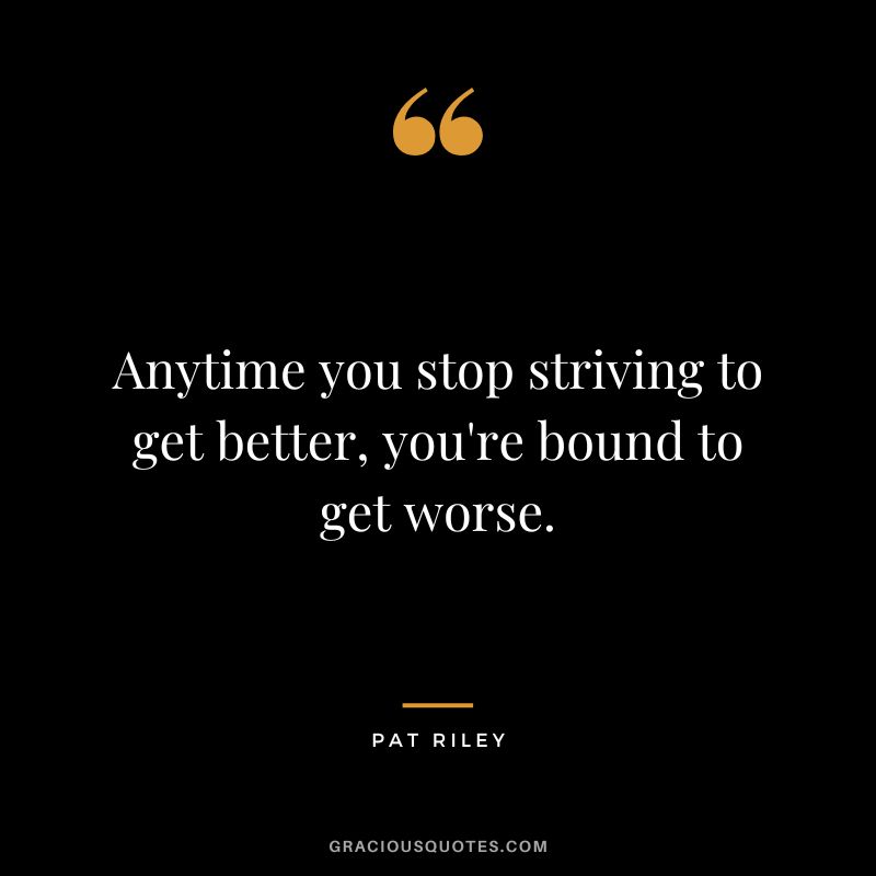 Anytime you stop striving to get better, you're bound to get worse.