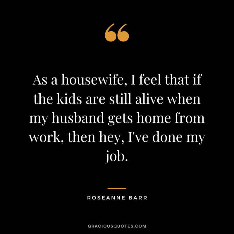 As a housewife, I feel that if the kids are still alive when my husband gets home from work, then hey, I've done my job. - Roseanne Barr