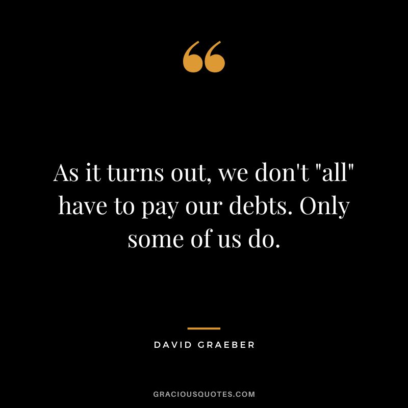As it turns out, we don't all have to pay our debts. Only some of us do. - David Graeber