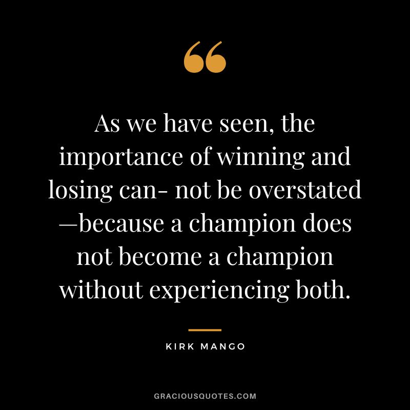 As we have seen, the importance of winning and losing can- not be overstated—because a champion does not become a champion without experiencing both. - Kirk Mango