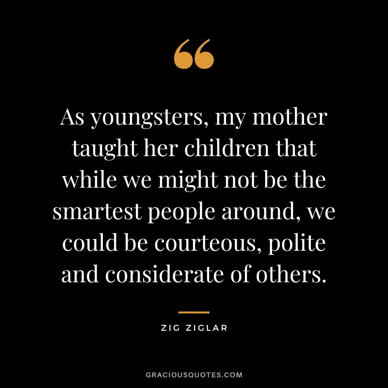 As youngsters, my mother taught her children that while we might not be the smartest people around, we could be courteous, polite and considerate of others. - Zig Ziglar
